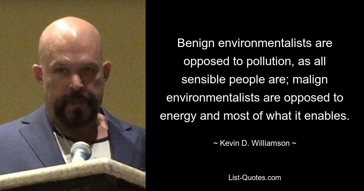 Benign environmentalists are opposed to pollution, as all sensible people are; malign environmentalists are opposed to energy and most of what it enables. — © Kevin D. Williamson