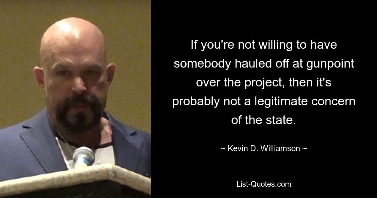 If you're not willing to have somebody hauled off at gunpoint over the project, then it's probably not a legitimate concern of the state. — © Kevin D. Williamson