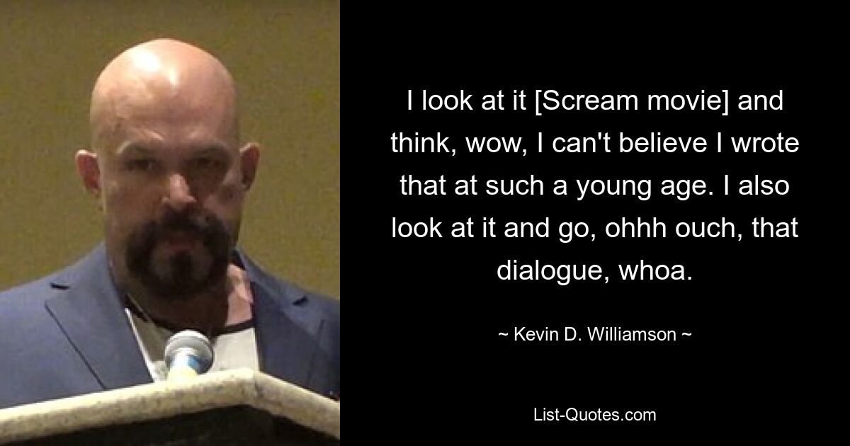 I look at it [Scream movie] and think, wow, I can't believe I wrote that at such a young age. I also look at it and go, ohhh ouch, that dialogue, whoa. — © Kevin D. Williamson