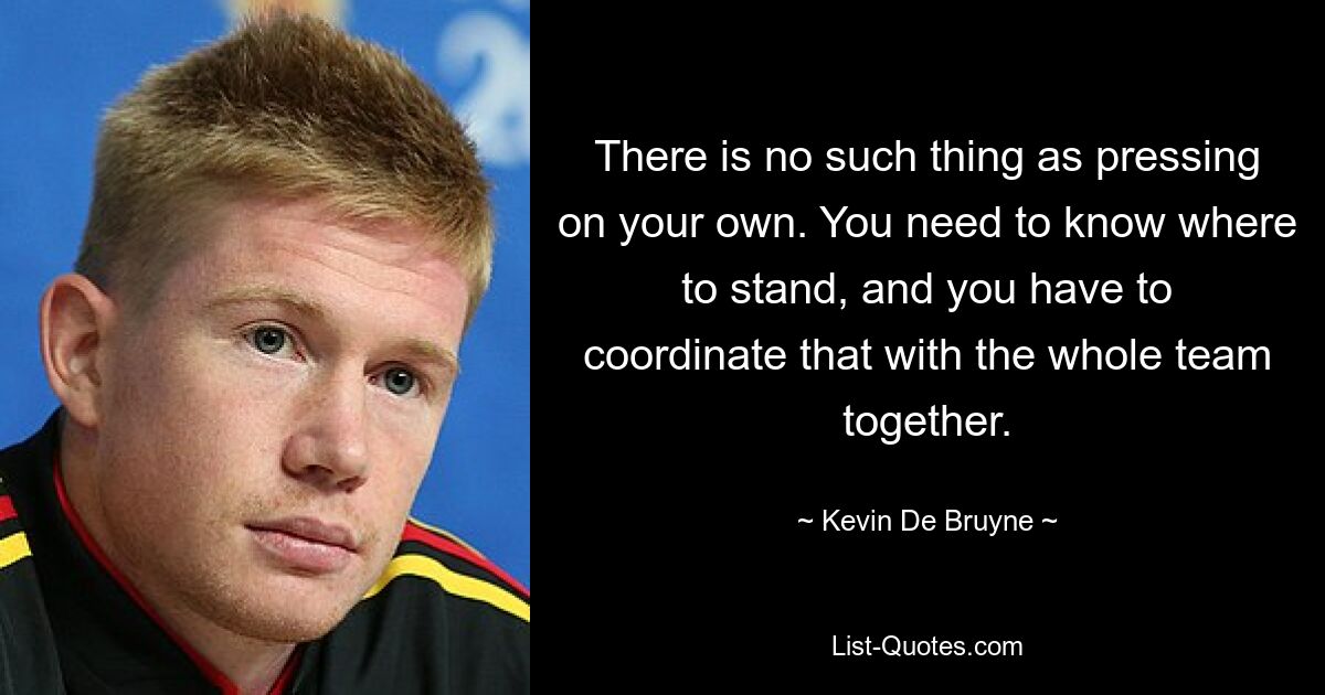 There is no such thing as pressing on your own. You need to know where to stand, and you have to coordinate that with the whole team together. — © Kevin De Bruyne