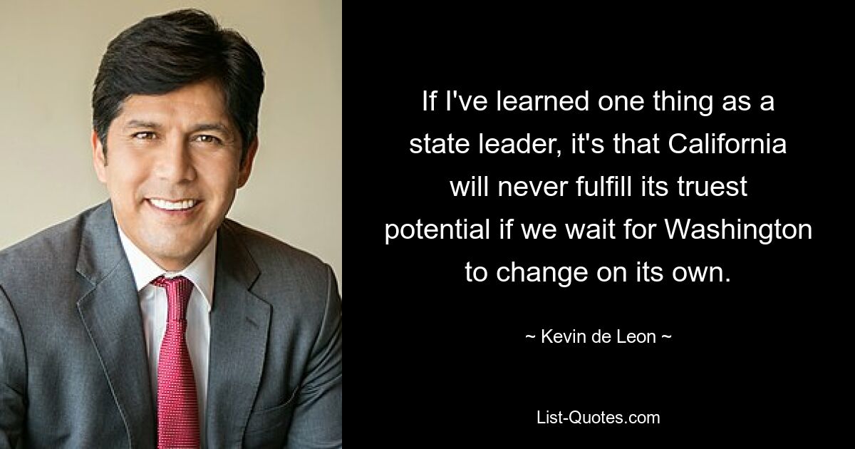 If I've learned one thing as a state leader, it's that California will never fulfill its truest potential if we wait for Washington to change on its own. — © Kevin de Leon