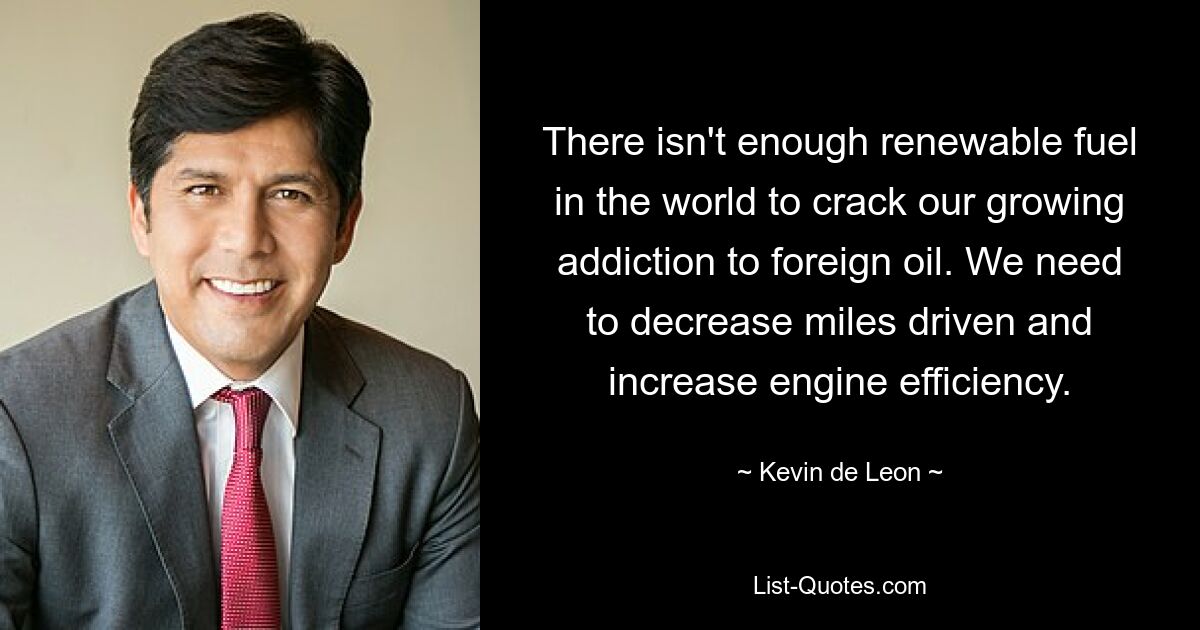 There isn't enough renewable fuel in the world to crack our growing addiction to foreign oil. We need to decrease miles driven and increase engine efficiency. — © Kevin de Leon