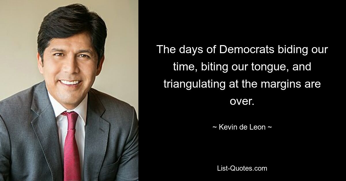 The days of Democrats biding our time, biting our tongue, and triangulating at the margins are over. — © Kevin de Leon