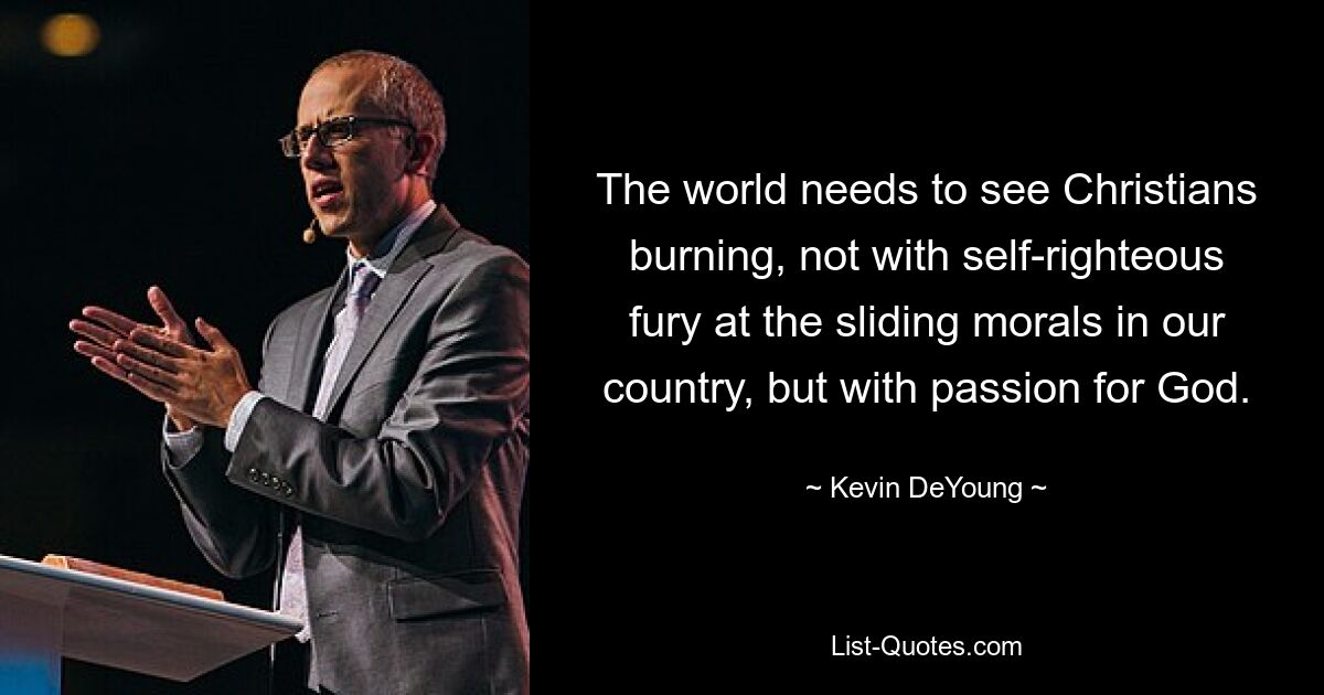 The world needs to see Christians burning, not with self-righteous fury at the sliding morals in our country, but with passion for God. — © Kevin DeYoung