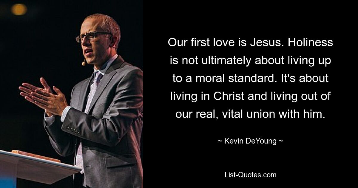 Our first love is Jesus. Holiness is not ultimately about living up to a moral standard. It's about living in Christ and living out of our real, vital union with him. — © Kevin DeYoung