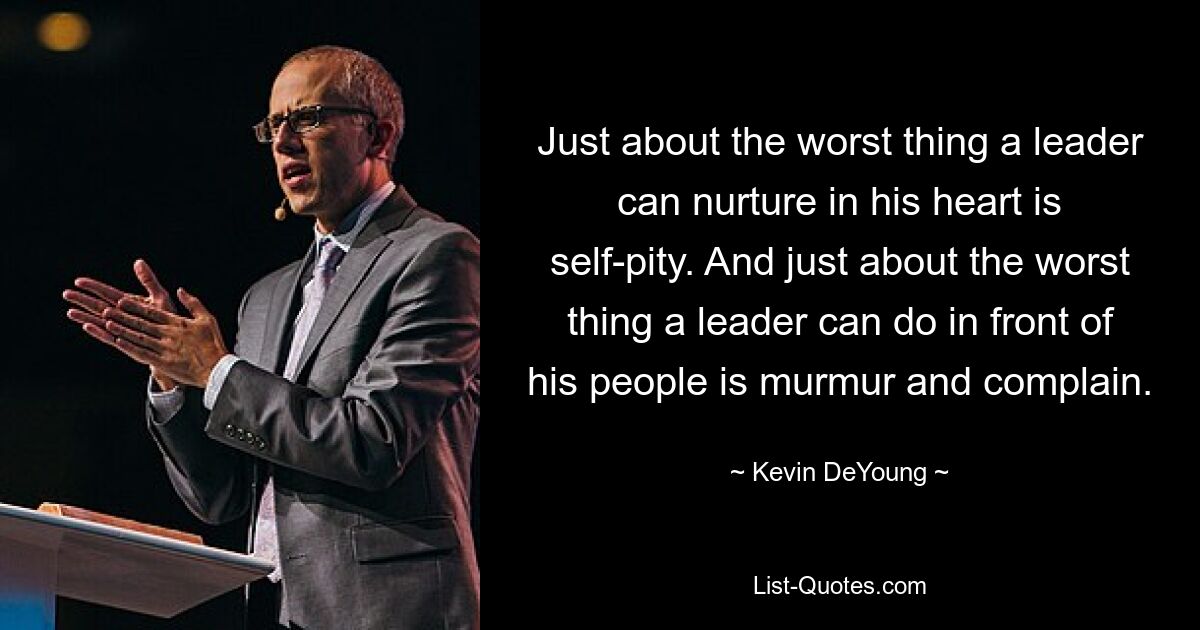 Just about the worst thing a leader can nurture in his heart is self-pity. And just about the worst thing a leader can do in front of his people is murmur and complain. — © Kevin DeYoung