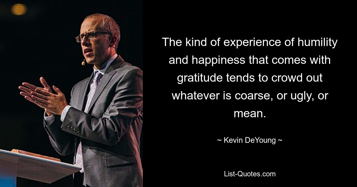 The kind of experience of humility and happiness that comes with gratitude tends to crowd out whatever is coarse, or ugly, or mean. — © Kevin DeYoung