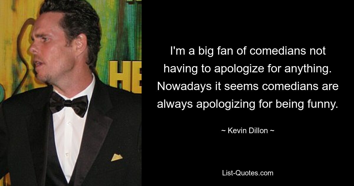 I'm a big fan of comedians not having to apologize for anything. Nowadays it seems comedians are always apologizing for being funny. — © Kevin Dillon