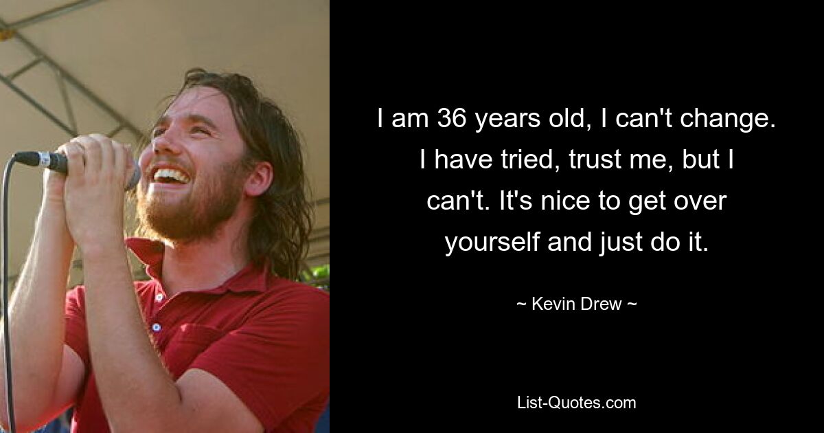 I am 36 years old, I can't change. I have tried, trust me, but I can't. It's nice to get over yourself and just do it. — © Kevin Drew