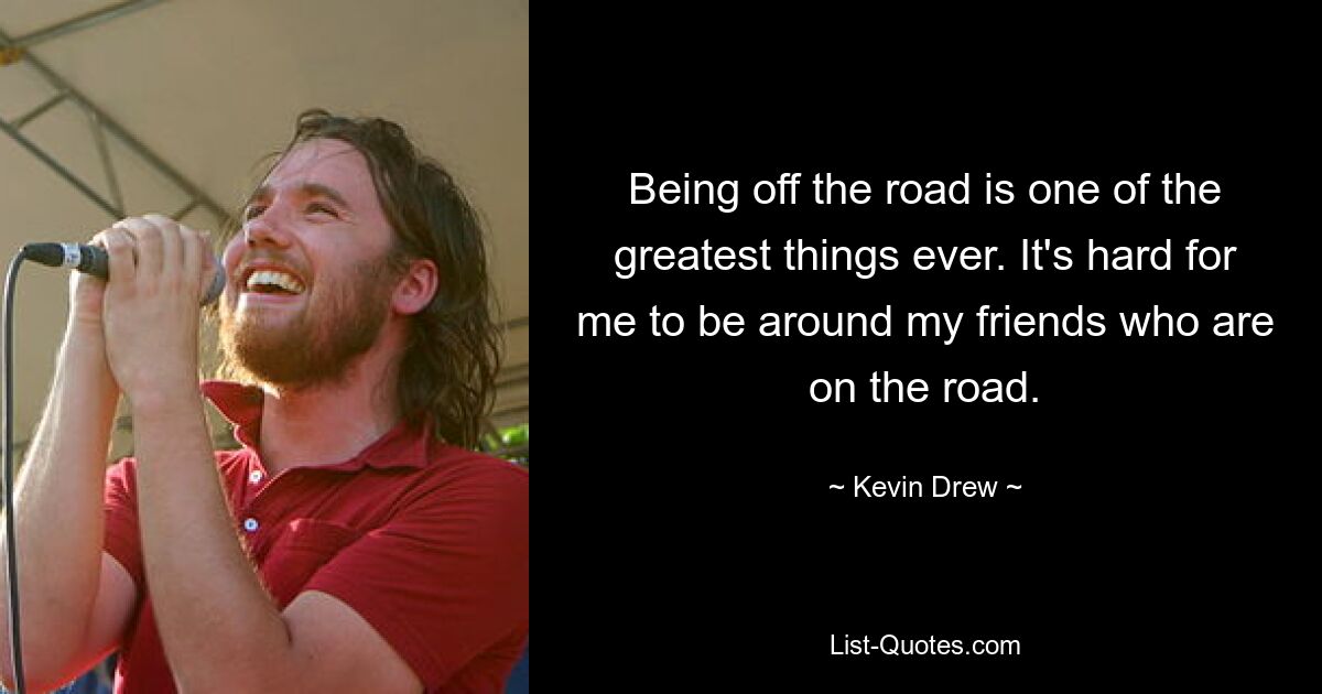 Being off the road is one of the greatest things ever. It's hard for me to be around my friends who are on the road. — © Kevin Drew