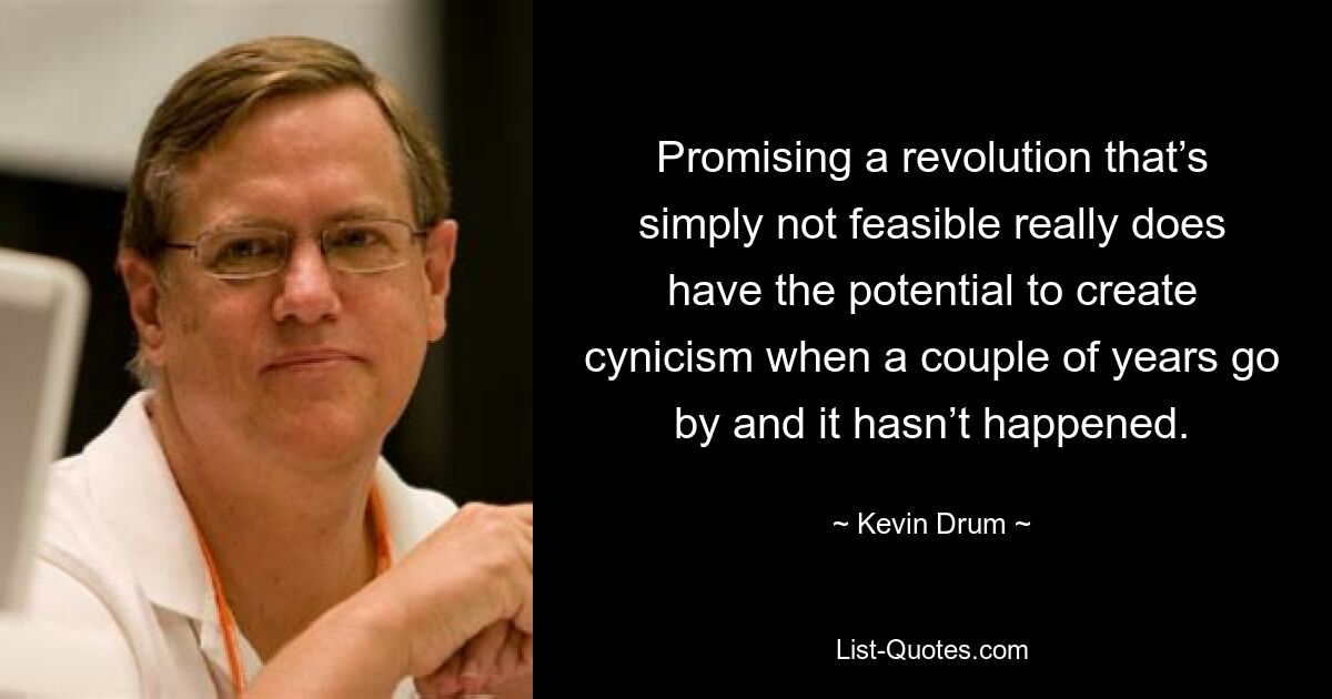 Promising a revolution that’s simply not feasible really does have the potential to create cynicism when a couple of years go by and it hasn’t happened. — © Kevin Drum