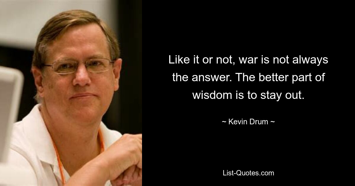 Like it or not, war is not always the answer. The better part of wisdom is to stay out. — © Kevin Drum