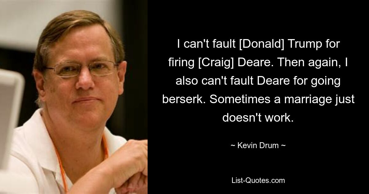 I can't fault [Donald] Trump for firing [Craig] Deare. Then again, I also can't fault Deare for going berserk. Sometimes a marriage just doesn't work. — © Kevin Drum