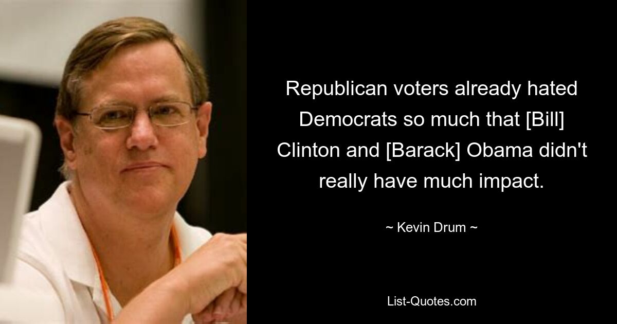 Republican voters already hated Democrats so much that [Bill] Clinton and [Barack] Obama didn't really have much impact. — © Kevin Drum