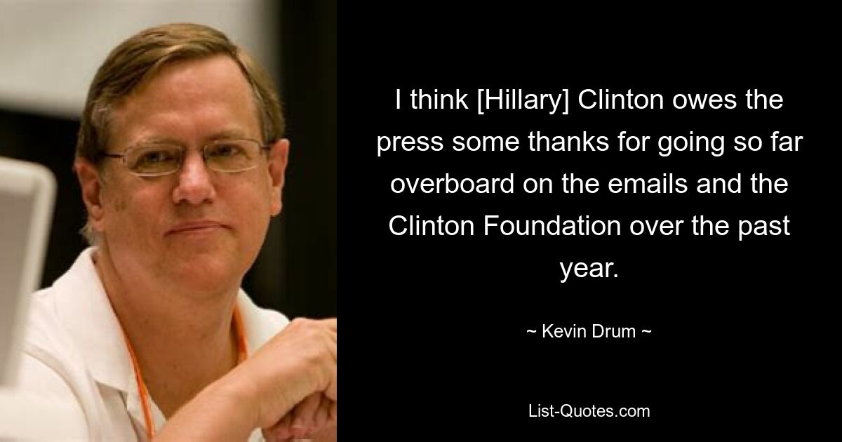 I think [Hillary] Clinton owes the press some thanks for going so far overboard on the emails and the Clinton Foundation over the past year. — © Kevin Drum