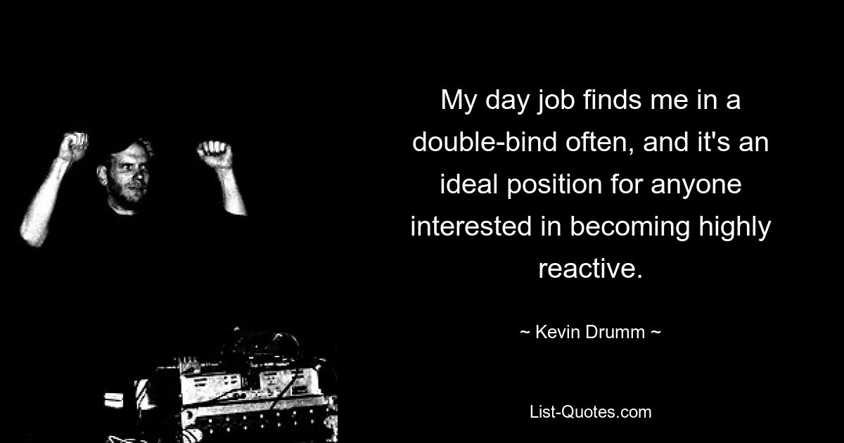 My day job finds me in a double-bind often, and it's an ideal position for anyone interested in becoming highly reactive. — © Kevin Drumm