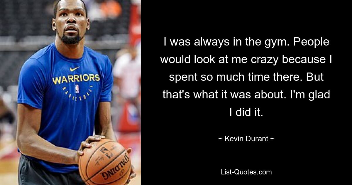 I was always in the gym. People would look at me crazy because I spent so much time there. But that's what it was about. I'm glad I did it. — © Kevin Durant