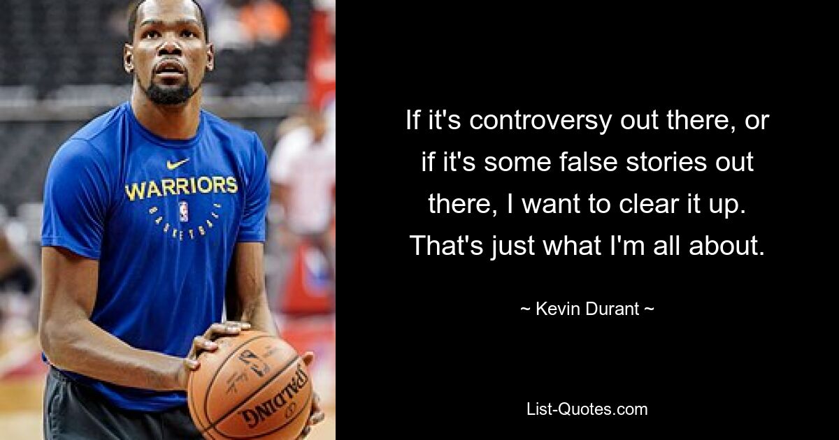 If it's controversy out there, or if it's some false stories out there, I want to clear it up. That's just what I'm all about. — © Kevin Durant