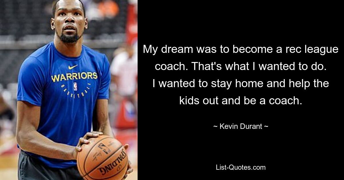 My dream was to become a rec league coach. That's what I wanted to do. I wanted to stay home and help the kids out and be a coach. — © Kevin Durant