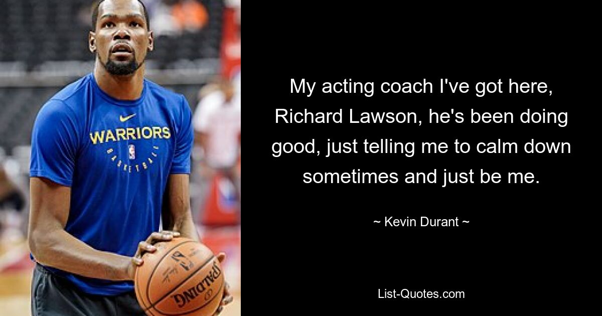 My acting coach I've got here, Richard Lawson, he's been doing good, just telling me to calm down sometimes and just be me. — © Kevin Durant