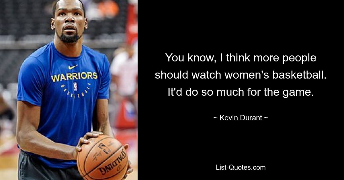 You know, I think more people should watch women's basketball. It'd do so much for the game. — © Kevin Durant