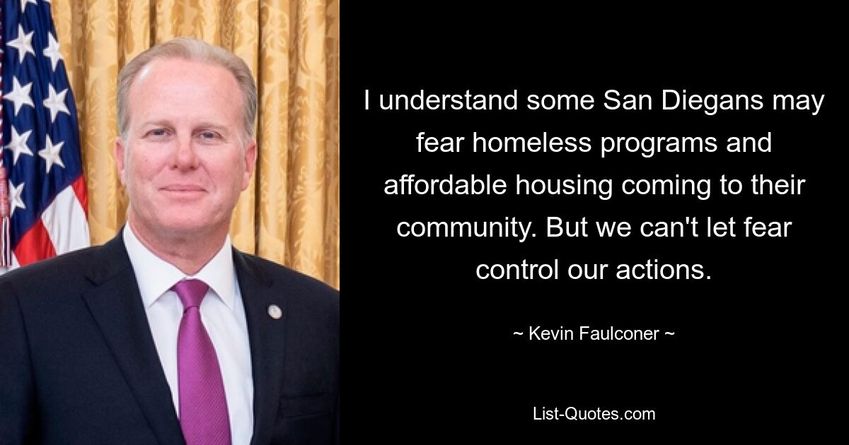 I understand some San Diegans may fear homeless programs and affordable housing coming to their community. But we can't let fear control our actions. — © Kevin Faulconer