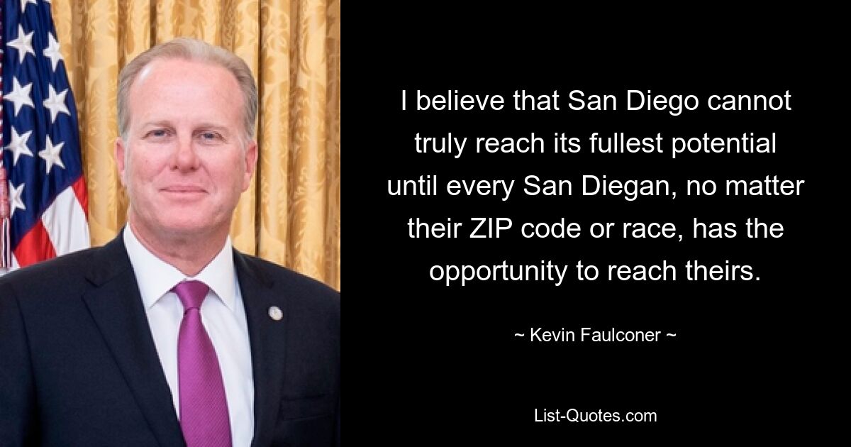 I believe that San Diego cannot truly reach its fullest potential until every San Diegan, no matter their ZIP code or race, has the opportunity to reach theirs. — © Kevin Faulconer