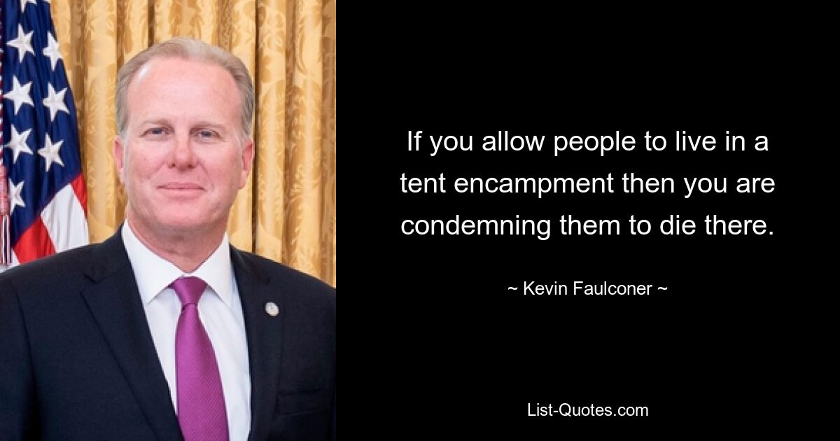 If you allow people to live in a tent encampment then you are condemning them to die there. — © Kevin Faulconer