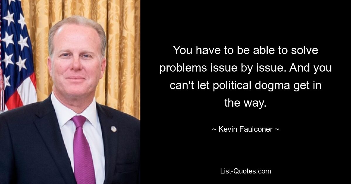 You have to be able to solve problems issue by issue. And you can't let political dogma get in the way. — © Kevin Faulconer