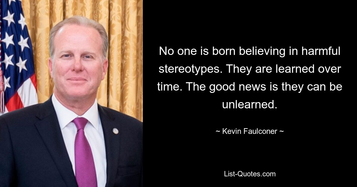 No one is born believing in harmful stereotypes. They are learned over time. The good news is they can be unlearned. — © Kevin Faulconer