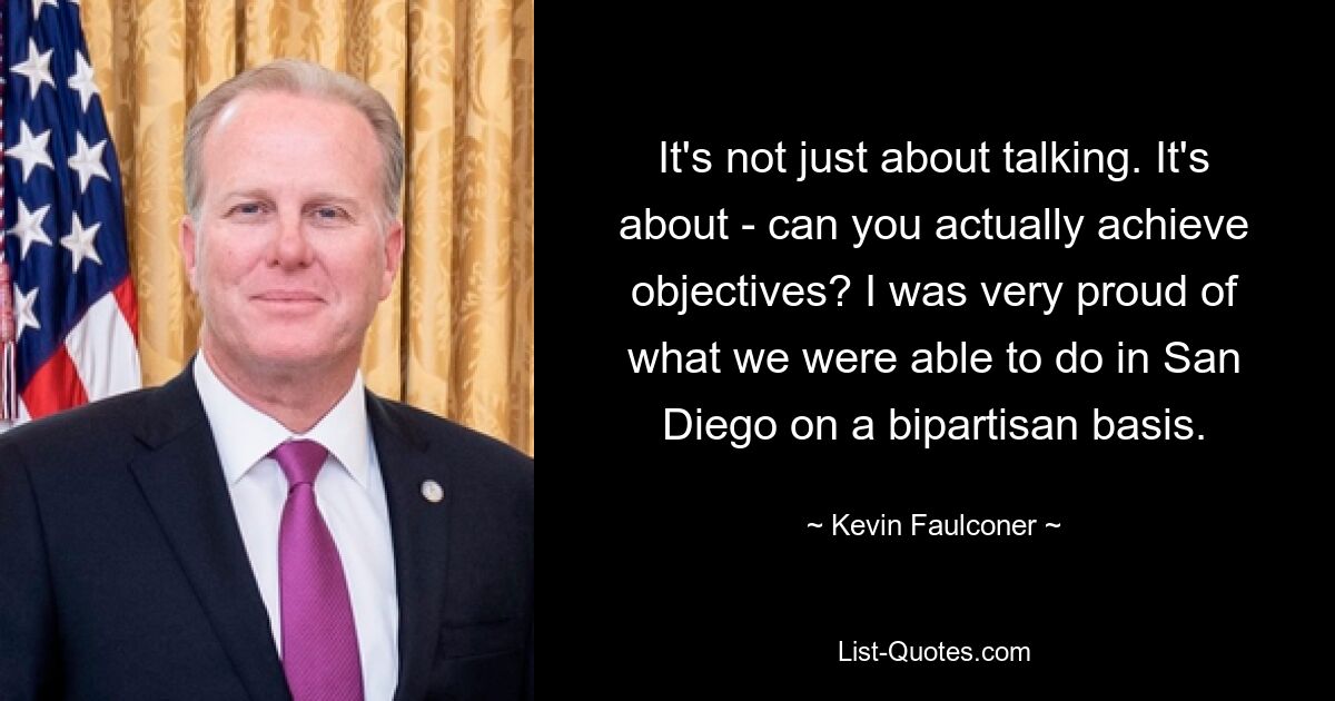 It's not just about talking. It's about - can you actually achieve objectives? I was very proud of what we were able to do in San Diego on a bipartisan basis. — © Kevin Faulconer