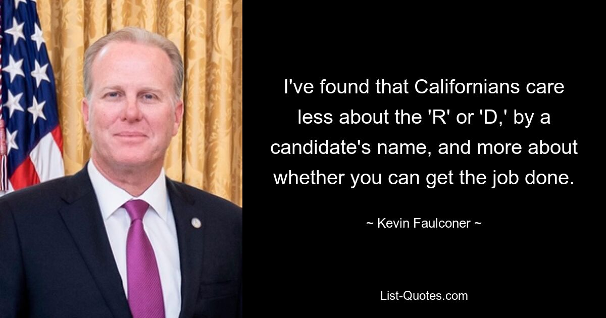 I've found that Californians care less about the 'R' or 'D,' by a candidate's name, and more about whether you can get the job done. — © Kevin Faulconer