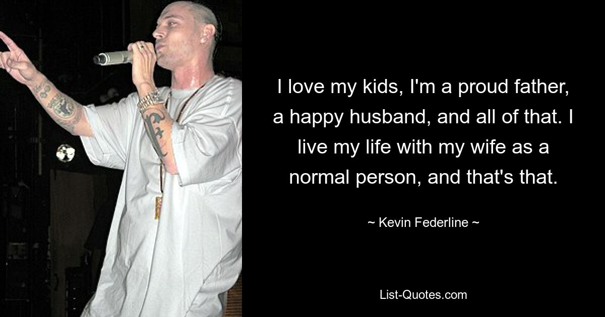 I love my kids, I'm a proud father, a happy husband, and all of that. I live my life with my wife as a normal person, and that's that. — © Kevin Federline