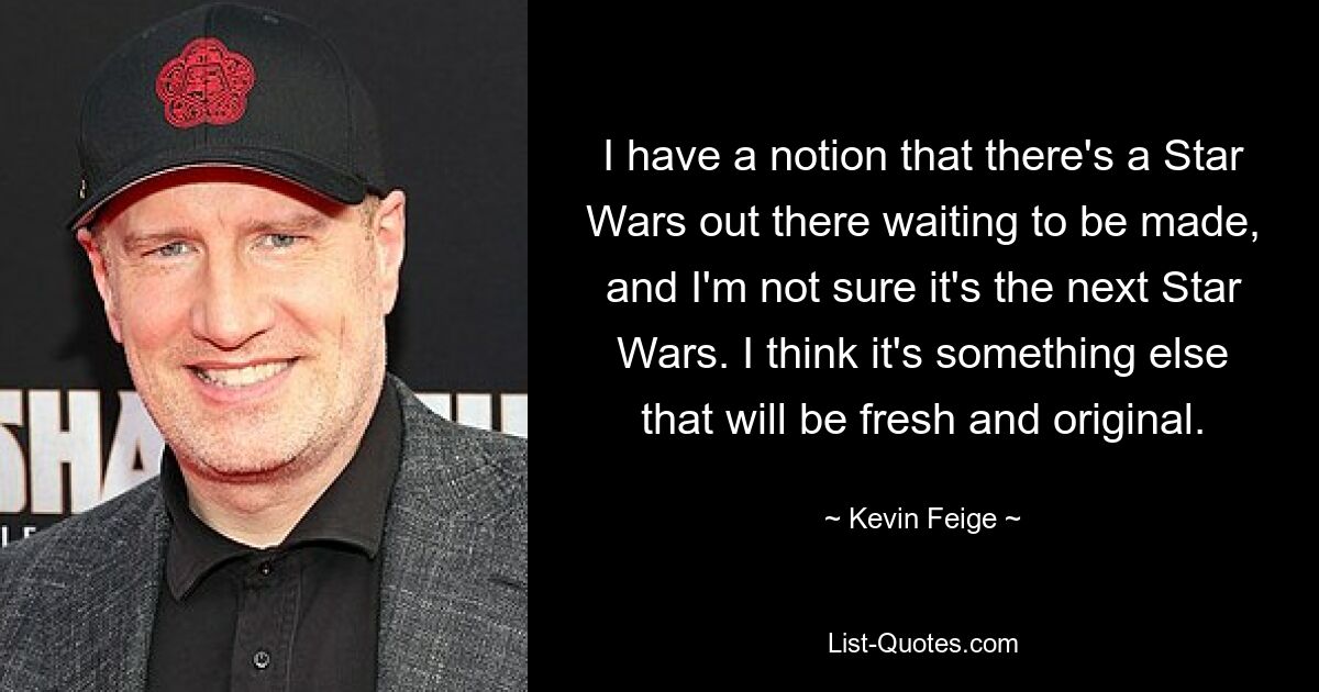 I have a notion that there's a Star Wars out there waiting to be made, and I'm not sure it's the next Star Wars. I think it's something else that will be fresh and original. — © Kevin Feige