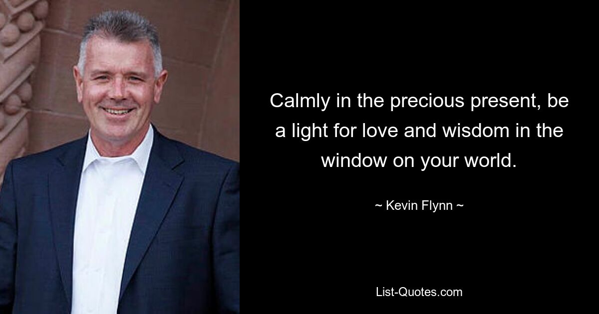 Calmly in the precious present, be a light for love and wisdom in the window on your world. — © Kevin Flynn