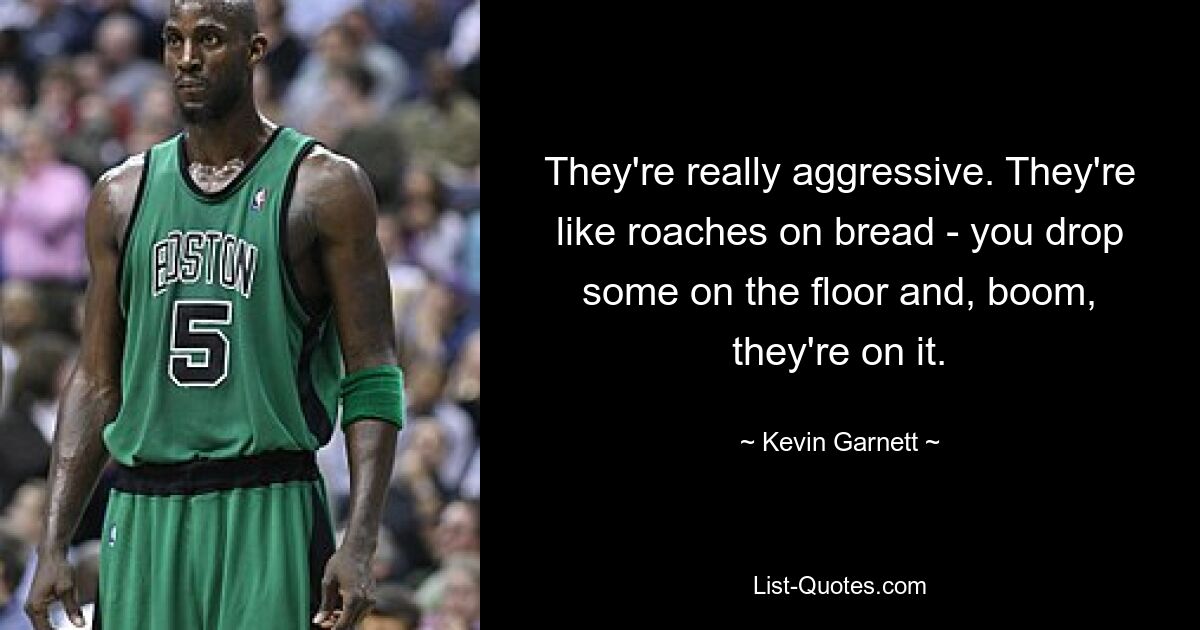 They're really aggressive. They're like roaches on bread - you drop some on the floor and, boom, they're on it. — © Kevin Garnett