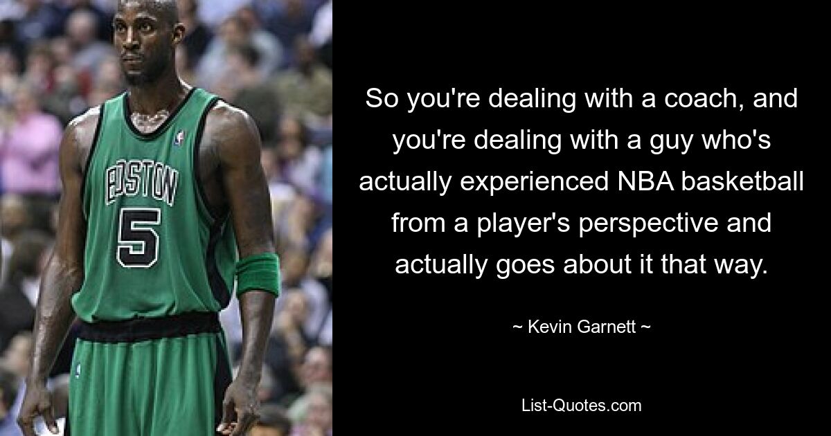 So you're dealing with a coach, and you're dealing with a guy who's actually experienced NBA basketball from a player's perspective and actually goes about it that way. — © Kevin Garnett