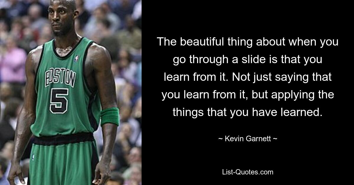 The beautiful thing about when you go through a slide is that you learn from it. Not just saying that you learn from it, but applying the things that you have learned. — © Kevin Garnett