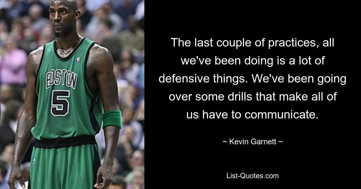 The last couple of practices, all we've been doing is a lot of defensive things. We've been going over some drills that make all of us have to communicate. — © Kevin Garnett