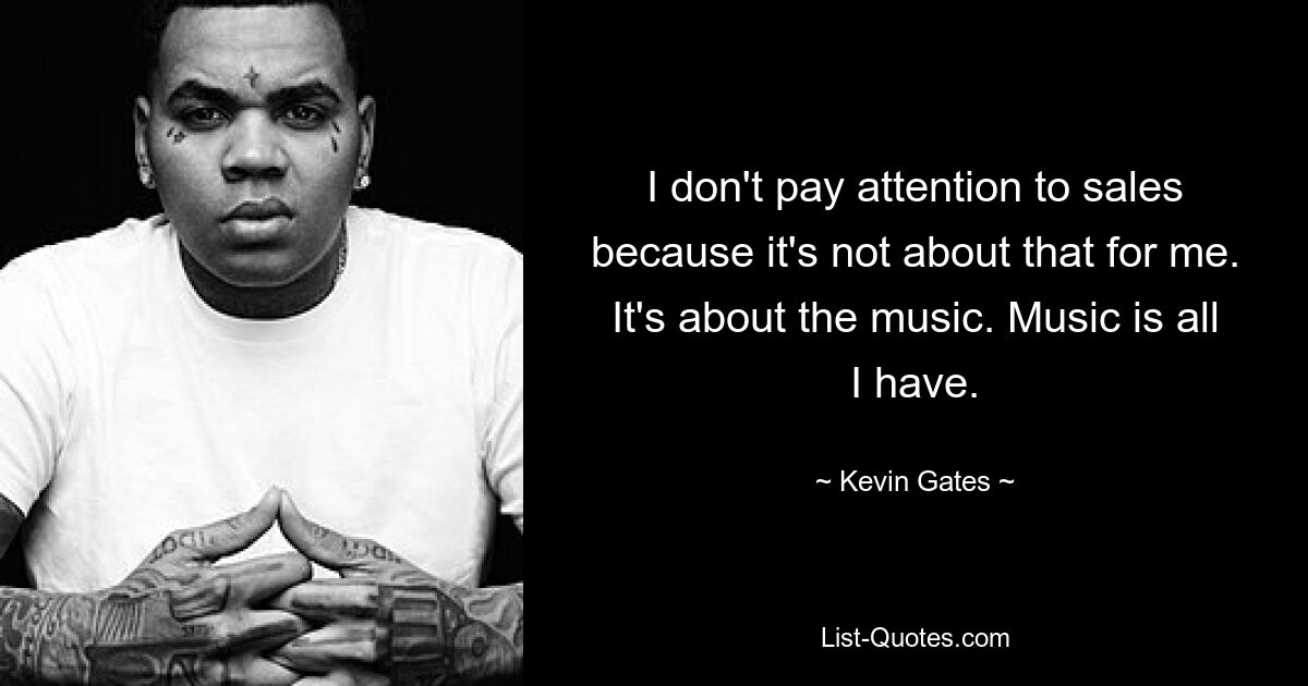 I don't pay attention to sales because it's not about that for me. It's about the music. Music is all I have. — © Kevin Gates