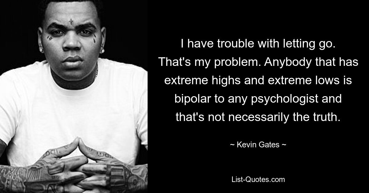 I have trouble with letting go. That's my problem. Anybody that has extreme highs and extreme lows is bipolar to any psychologist and that's not necessarily the truth. — © Kevin Gates