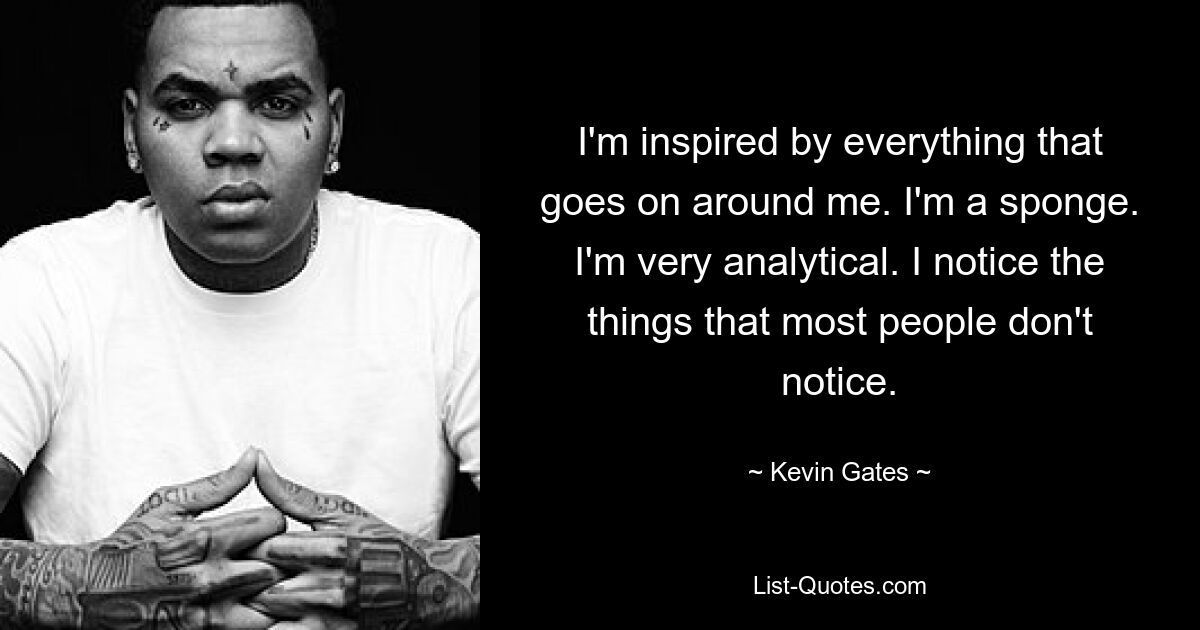 I'm inspired by everything that goes on around me. I'm a sponge. I'm very analytical. I notice the things that most people don't notice. — © Kevin Gates