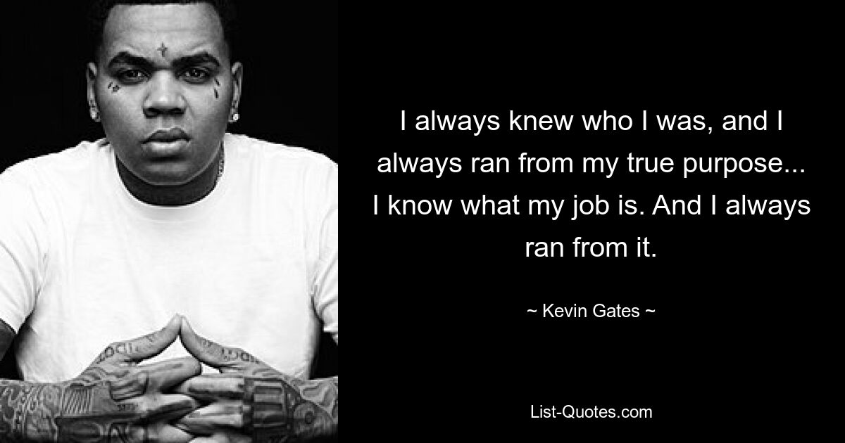 I always knew who I was, and I always ran from my true purpose... I know what my job is. And I always ran from it. — © Kevin Gates