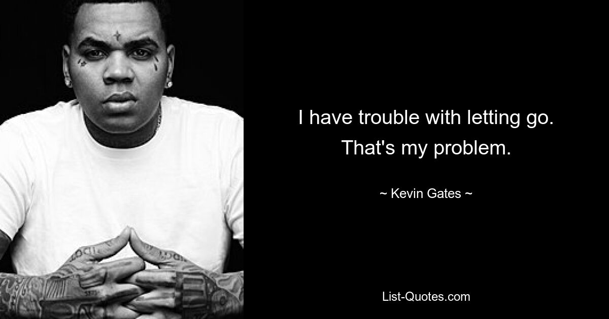 I have trouble with letting go. That's my problem. — © Kevin Gates