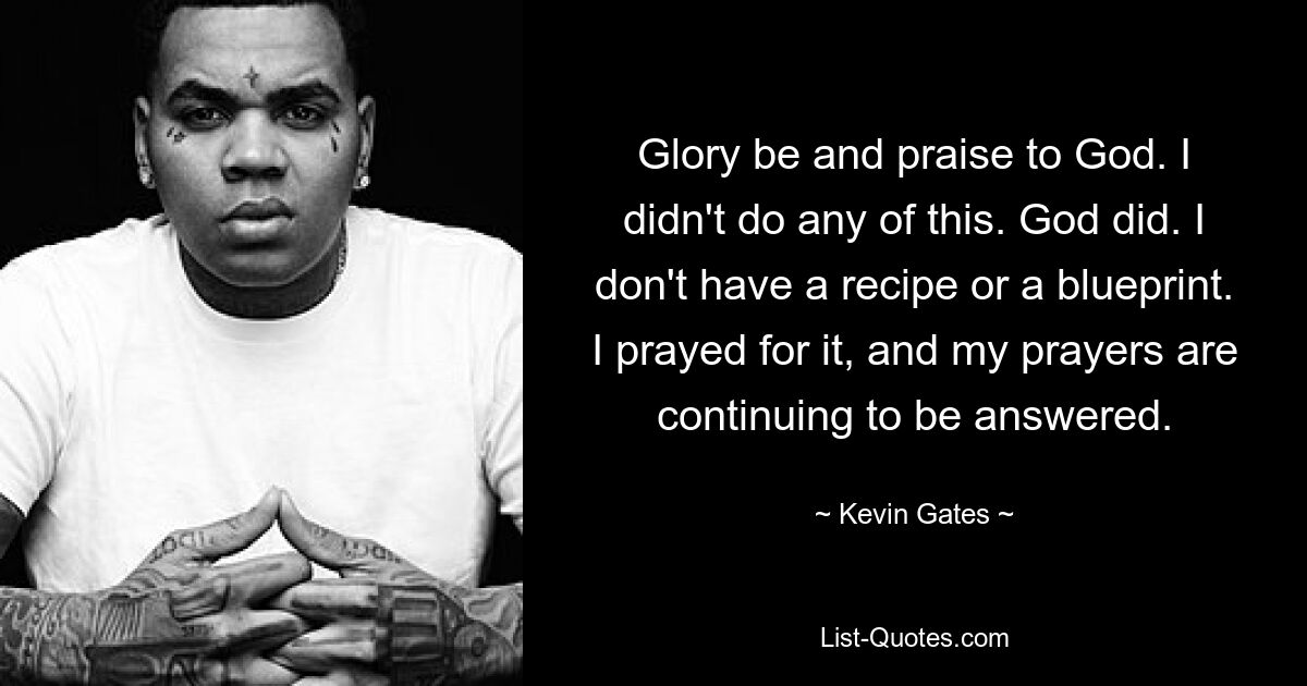 Glory be and praise to God. I didn't do any of this. God did. I don't have a recipe or a blueprint. I prayed for it, and my prayers are continuing to be answered. — © Kevin Gates