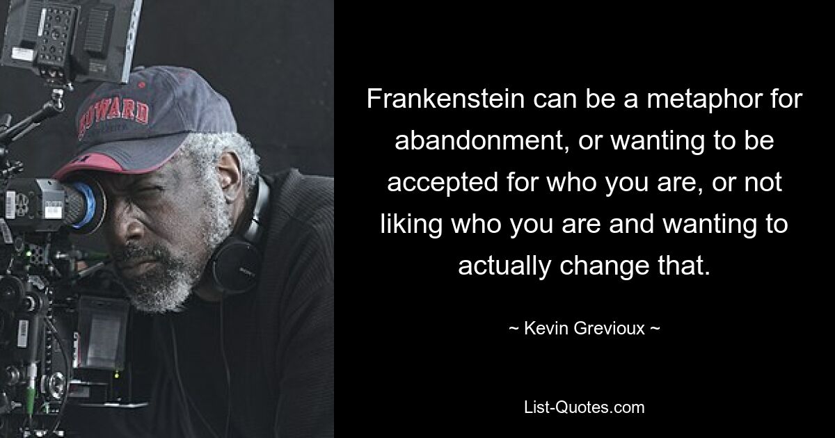 Frankenstein can be a metaphor for abandonment, or wanting to be accepted for who you are, or not liking who you are and wanting to actually change that. — © Kevin Grevioux