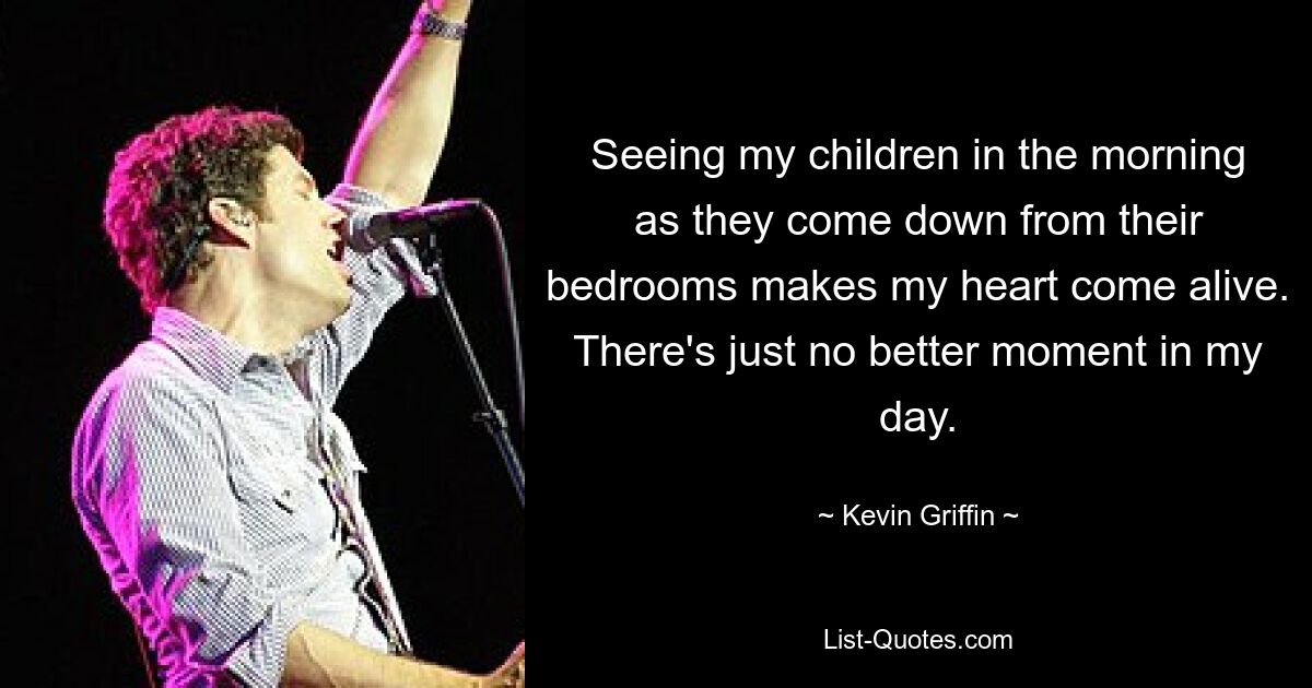 Seeing my children in the morning as they come down from their bedrooms makes my heart come alive. There's just no better moment in my day. — © Kevin Griffin