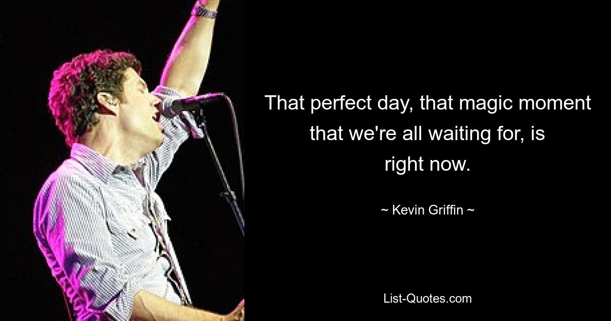 That perfect day, that magic moment that we're all waiting for, is right now. — © Kevin Griffin