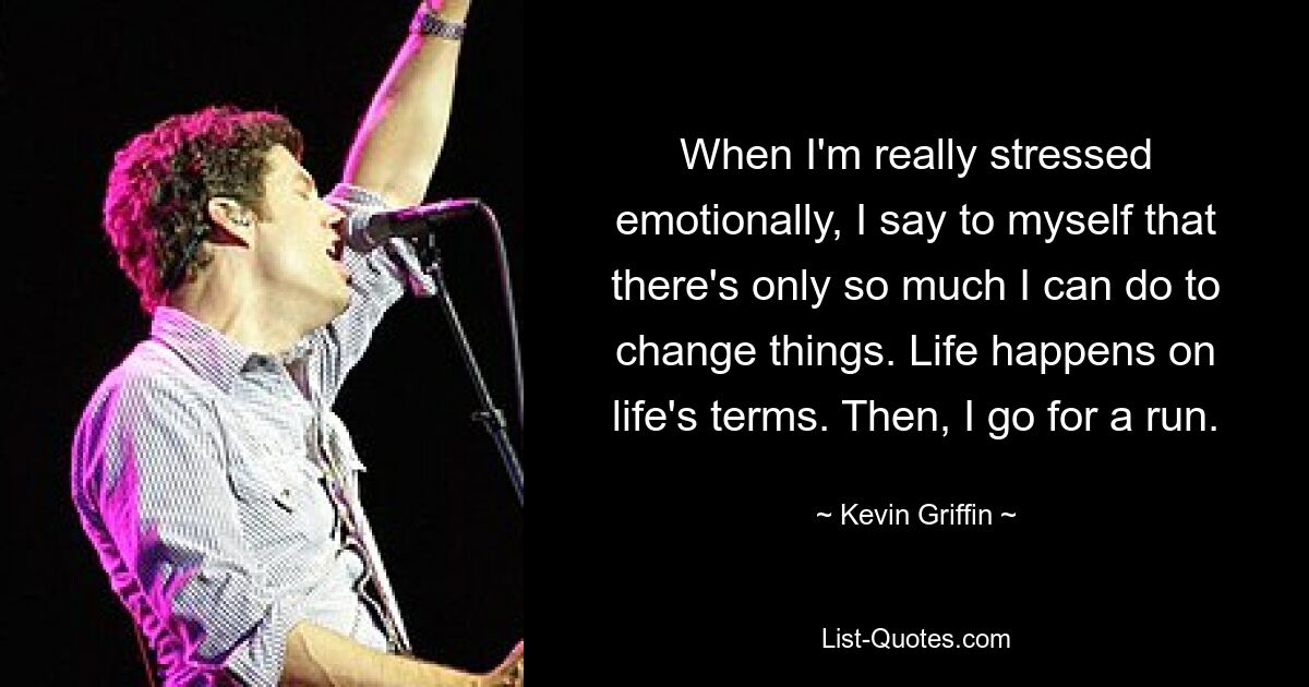 When I'm really stressed emotionally, I say to myself that there's only so much I can do to change things. Life happens on life's terms. Then, I go for a run. — © Kevin Griffin