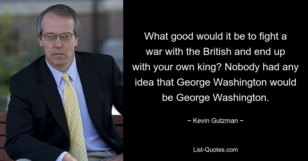 What good would it be to fight a war with the British and end up with your own king? Nobody had any idea that George Washington would be George Washington. — © Kevin Gutzman